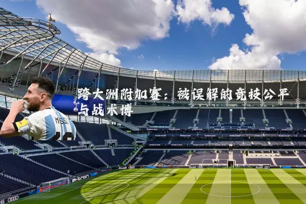 跨大洲附加赛：被误解的竞技公平与战术博弈