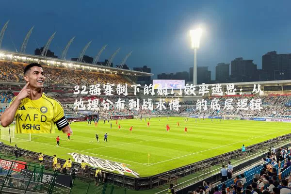 32强赛制下的射门效率迷思:从地理分布到战术博弈的底层逻辑
